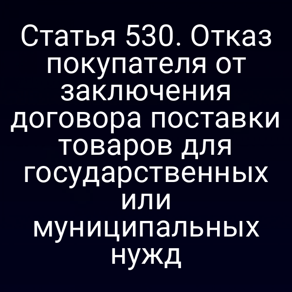 Статья 530. Отказ покупателя от заключения договора поставки товаров для государственных или муниципальных нужд