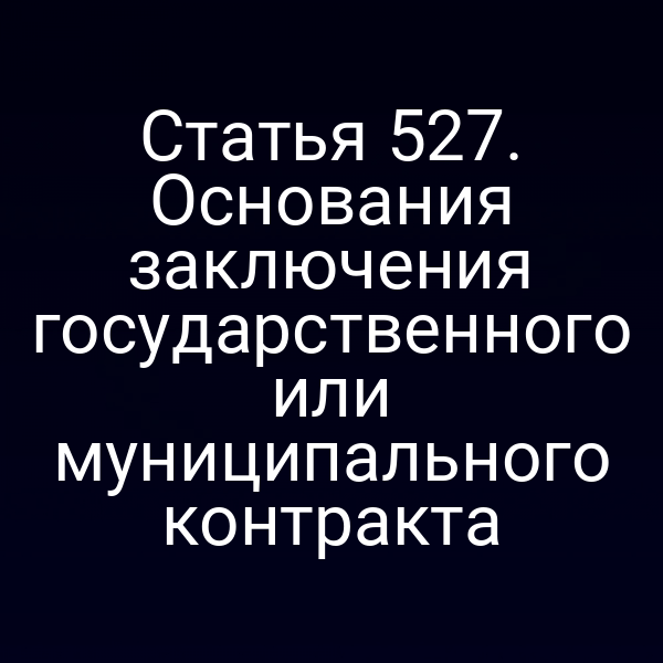 Статья 527. Основания заключения государственного или муниципального контракта