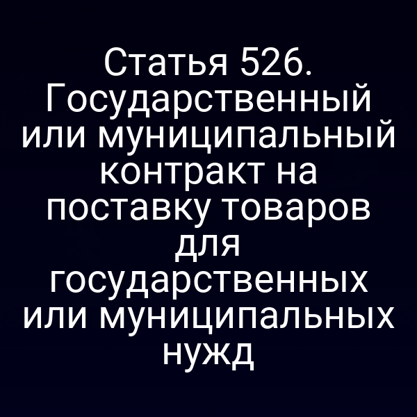 Статья 526. Государственный или муниципальный контракт на поставку товаров для государственных или муниципальных нужд