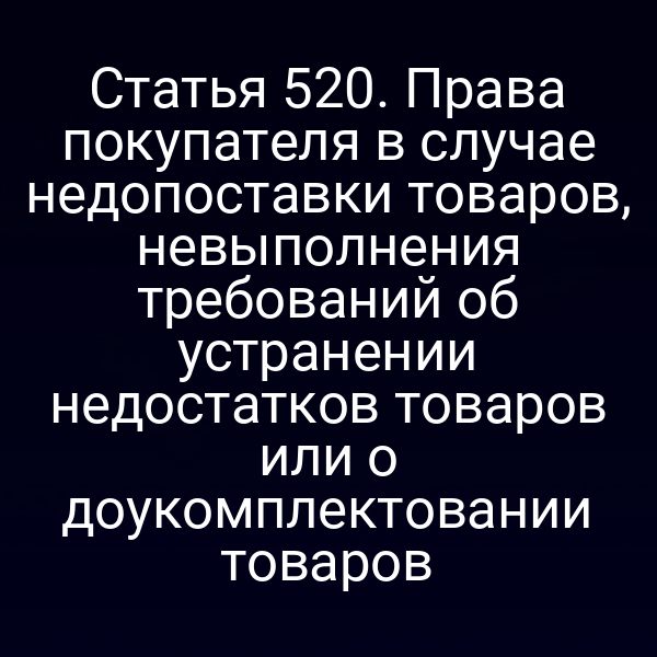 Статья 520. Права покупателя в случае недопоставки товаров, невыполнения требований об устранении недостатков товаров или о доукомплектовании товаров