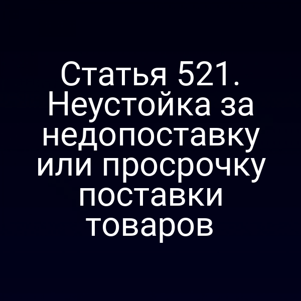 Статья 521. Неустойка за недопоставку или просрочку поставки товаров