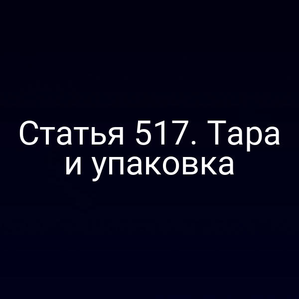Статья 517. Тара и упаковка