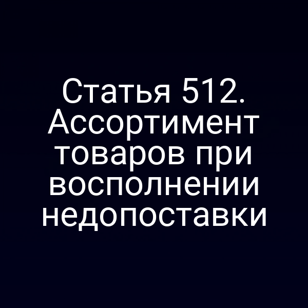 Статья 512. Ассортимент товаров при восполнении недопоставки