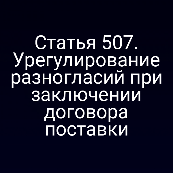 Статья 507. Урегулирование разногласий при заключении договора поставки