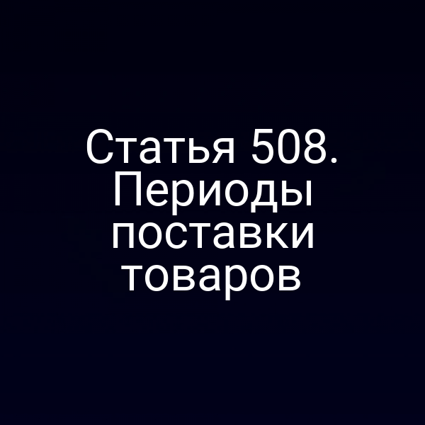 Статья 508. Периоды поставки товаров