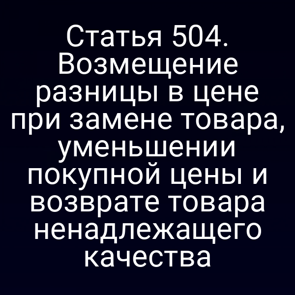 Статья 504. Возмещение разницы в цене при замене товара, уменьшении покупной цены и возврате товара ненадлежащего качества