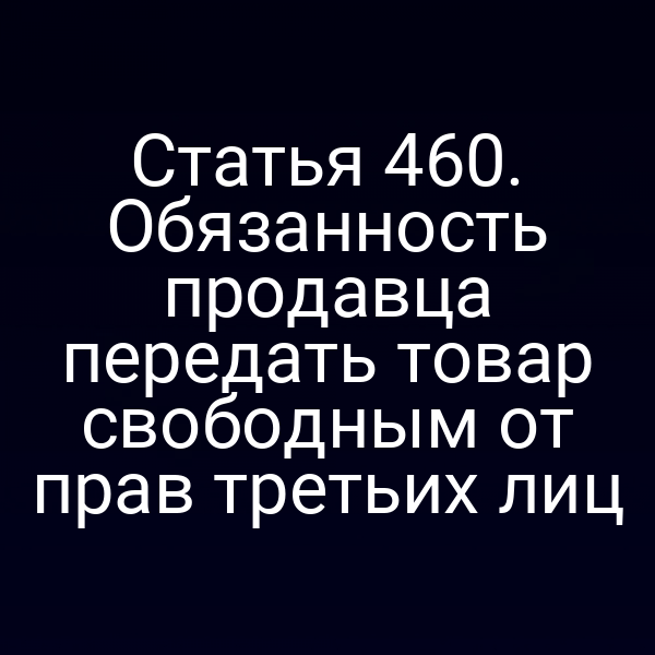 Статья 460. Обязанность продавца передать товар свободным от прав третьих лиц