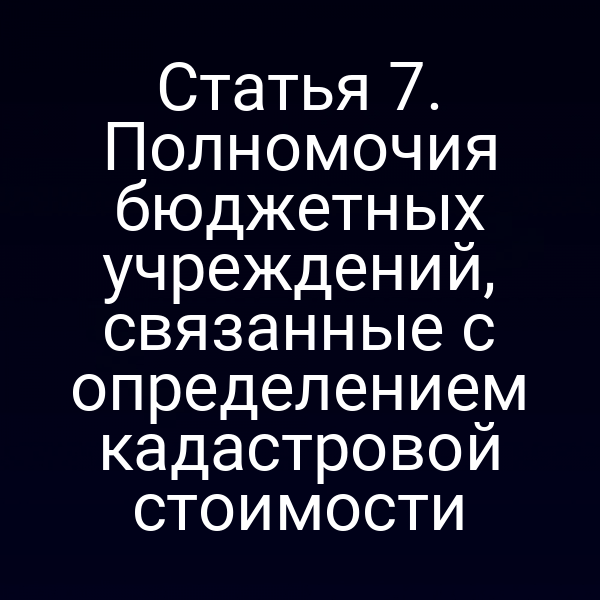Статья 7. Полномочия бюджетных учреждений, связанные с определением кадастровой стоимости