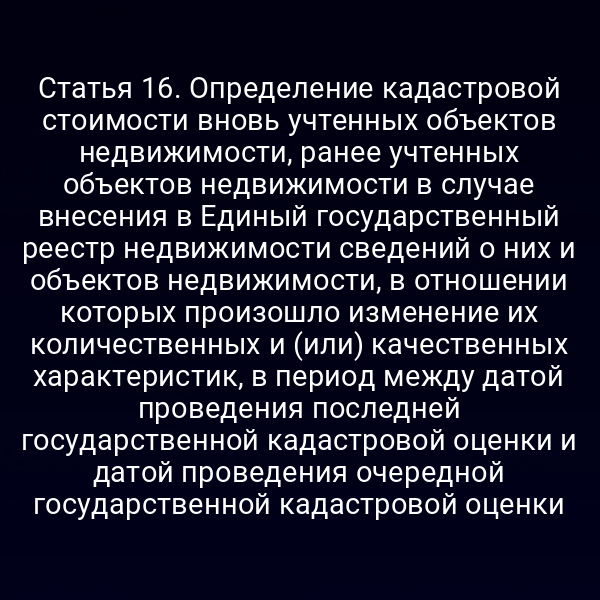 Статья 16. Определение кадастровой стоимости вновь учтенных объектов недвижимости, ранее учтенных объектов недвижимости в случае внесения в Единый государственный реестр недвижимости сведений о них и объектов недвижимости, в отношении которых произошло изменение их количественных и (или) качественных характеристик, в период между датой проведения последней государственной кадастровой оценки и датой проведения очередной государственной кадастровой оценки