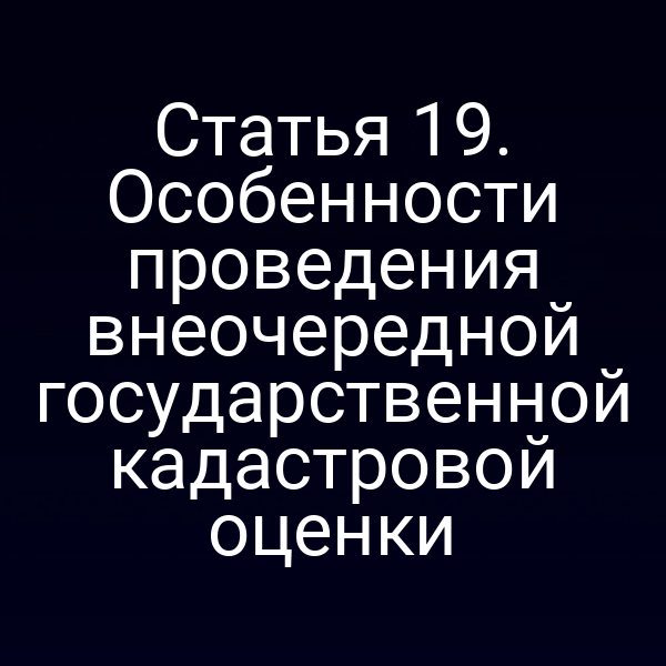 Статья 19. Особенности проведения внеочередной государственной кадастровой оценки