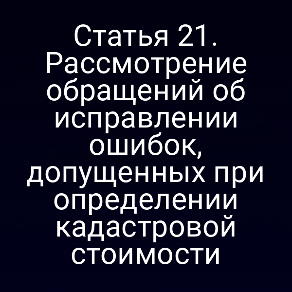 Статья 21. Рассмотрение обращений об исправлении ошибок, допущенных при определении кадастровой стоимости