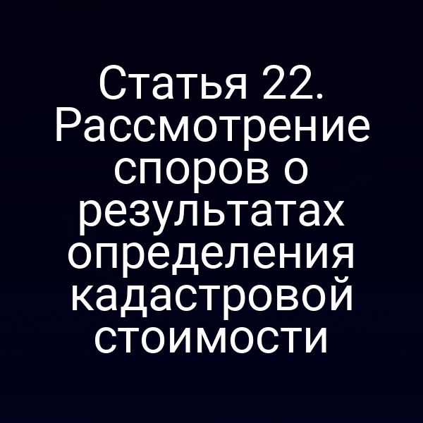 Статья 22. Рассмотрение споров о результатах определения кадастровой стоимости
