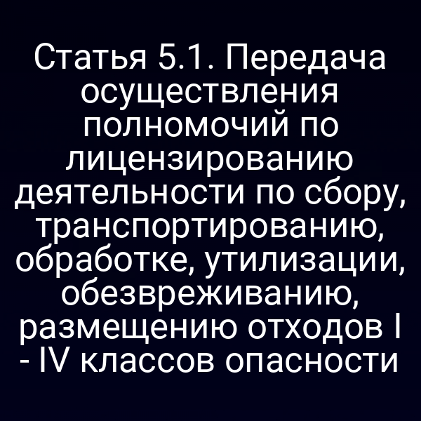 Статья 5.1. Передача осуществления полномочий по лицензированию деятельности по сбору, транспортированию, обработке, утилизации, обезвреживанию, размещению отходов I - IV классов опасности