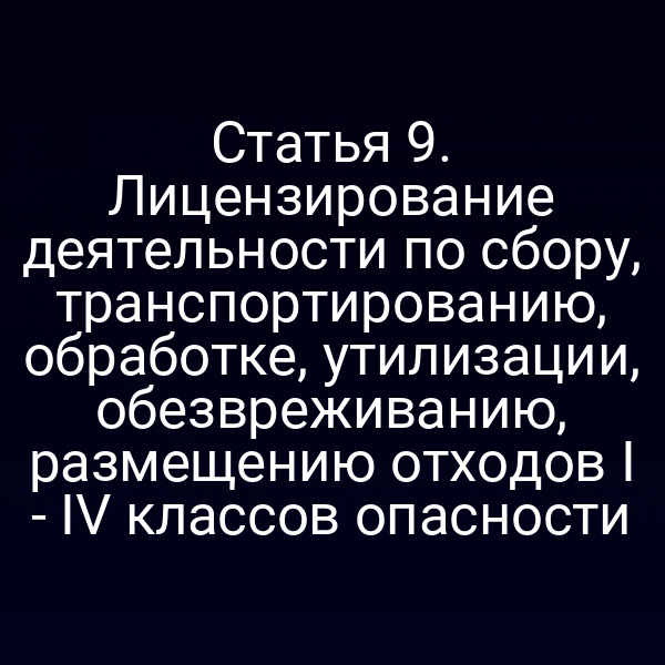 Статья 9. Лицензирование деятельности по сбору, транспортированию, обработке, утилизации, обезвреживанию, размещению отходов I - IV классов опасности
