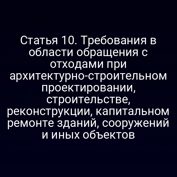 Статья 10. Требования в области обращения с отходами при архитектурно-строительном проектировании, строительстве, реконструкции, капитальном ремонте зданий, сооружений и иных объектов
