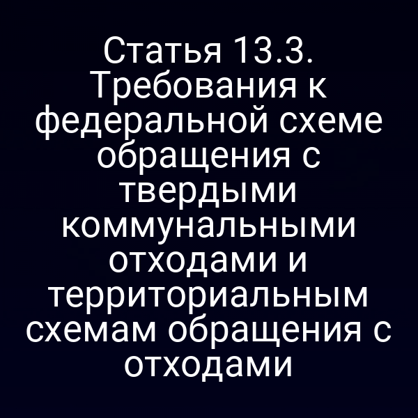 Статья 13.3. Требования к федеральной схеме обращения с твердыми коммунальными отходами и территориальным схемам обращения с отходами