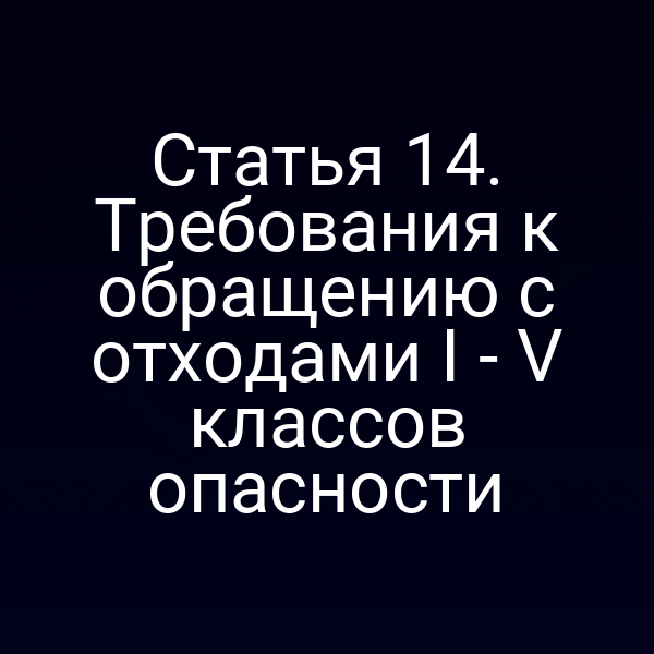 Статья 14. Требования к обращению с отходами I - V классов опасности