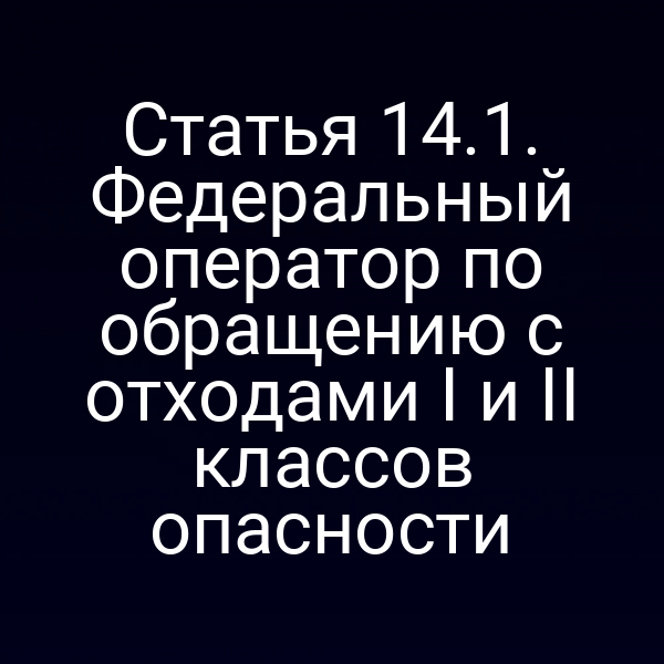 Статья 14.1. Федеральный оператор по обращению с отходами I и II классов опасности Статья 14.1. Федеральный оператор по обращению с отходами I и II классов опасности