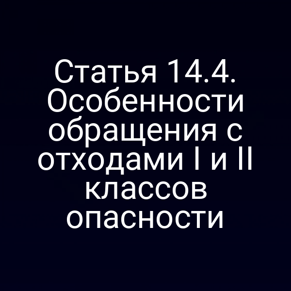 Статья 14.4. Особенности обращения с отходами I и II классов опасности