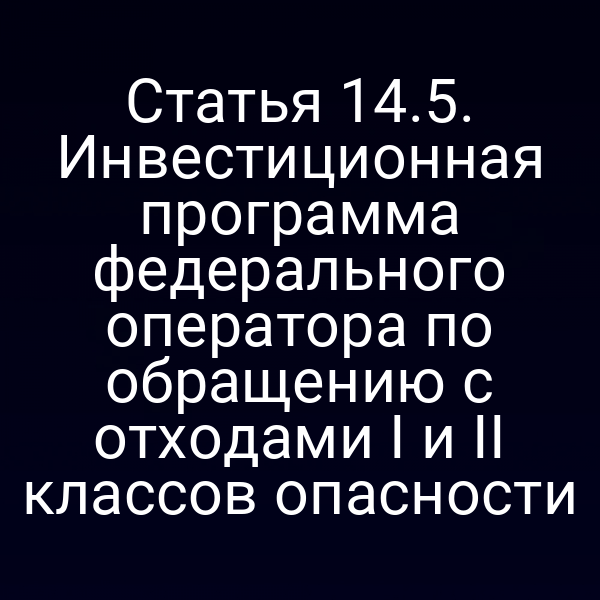 Статья 14.5. Инвестиционная программа федерального оператора по обращению с отходами I и II классов опасности Статья 14.5. Инвестиционная программа федерального оператора по обращению с отходами I и II классов опасности