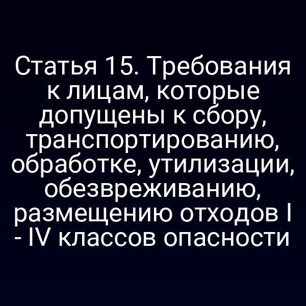 Статья 15. Требования к лицам, которые допущены к сбору, транспортированию, обработке, утилизации, обезвреживанию, размещению отходов I - IV классов опасности