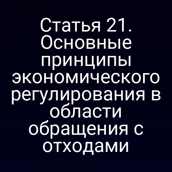 Статья 21. Основные принципы экономического регулирования в области обращения с отходами