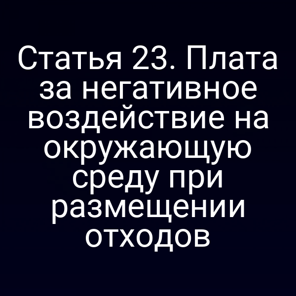 Статья 23. Плата за негативное воздействие на окружающую среду при размещении отходов