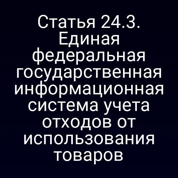 Статья 24.3. Единая федеральная государственная информационная система учета отходов от использования товаров Статья 24.3. Единая федеральная государственная информационная система учета отходов от использования товаров