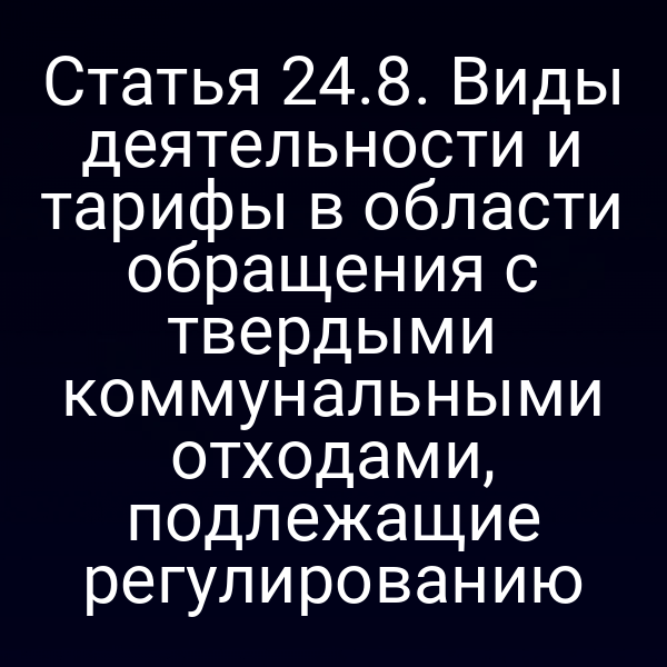 Статья 24.8. Виды деятельности и тарифы в области обращения с твердыми коммунальными отходами, подлежащие регулированию Статья 24.8. Виды деятельности и тарифы в области обращения с твердыми коммунальными отходами, подлежащие регулированию