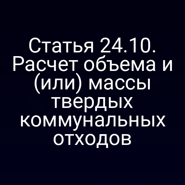 Статья 24.10. Расчет объема и (или) массы твердых коммунальных отходов