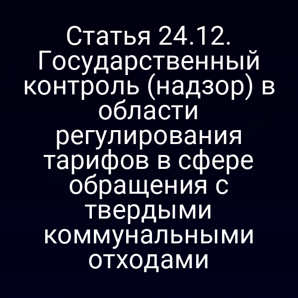 Статья 24.12. Государственный контроль (надзор) в области регулирования тарифов в сфере обращения с твердыми коммунальными отходами