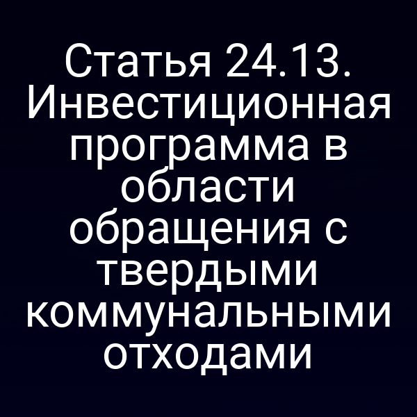 Статья 24.13. Инвестиционная программа в области обращения с твердыми коммунальными отходами Статья 24.13. Инвестиционная программа в области обращения с твердыми коммунальными отходами