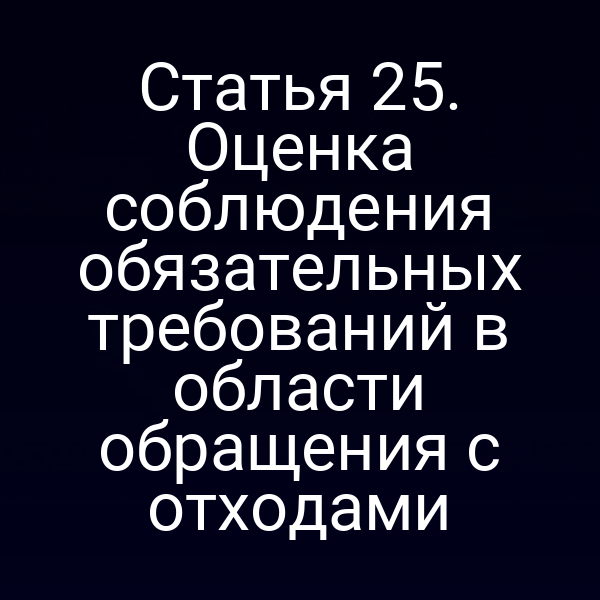 Статья 25. Оценка соблюдения обязательных требований в области обращения с отходами Статья 25. Оценка соблюдения обязательных требований в области обращения с отходами