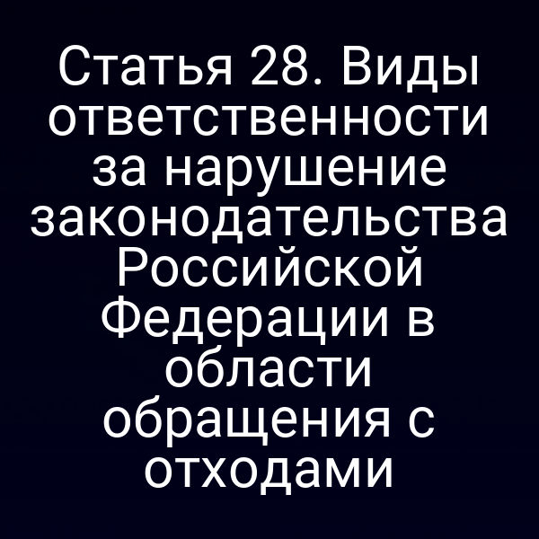 Статья 28. Виды ответственности за нарушение законодательства Российской Федерации в области обращения с отходами Статья 28. Виды ответственности за нарушение законодательства Российской Федерации в области обращения с отходами