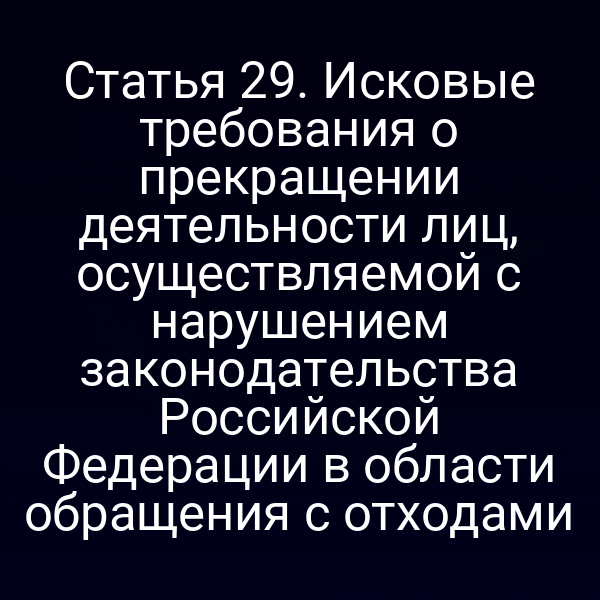 Статья 29. Исковые требования о прекращении деятельности лиц, осуществляемой с нарушением законодательства Российской Федерации в области обращения с отходами