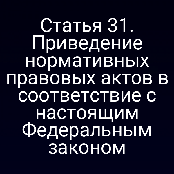 Статья 31. Приведение нормативных правовых актов в соответствие с настоящим Федеральным законом Статья 31. Приведение нормативных правовых актов в соответствие с настоящим Федеральным законом