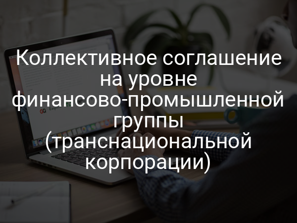 Коллективное соглашение на уровне финансово-промышленной группы (транснациональной корпорации)