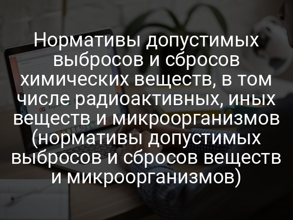 Нормативы допустимых выбросов и сбросов химических веществ, в том числе радиоактивных, иных веществ и микроорганизмов (нормативы допустимых выбросов и сбросов веществ и микроорганизмов)
