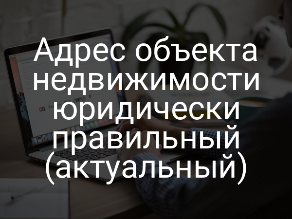 Адрес объекта недвижимости юридически правильный (актуальный)