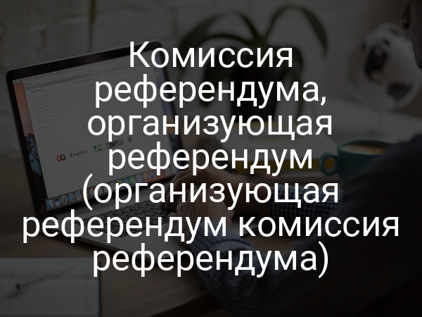 Комиссия референдума, организующая референдум (организующая референдум комиссия референдума)