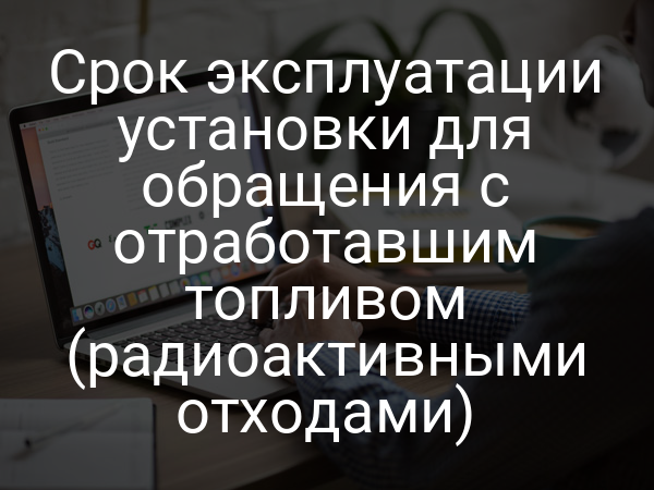 Срок эксплуатации установки для обращения с отработавшим топливом (радиоактивными отходами)