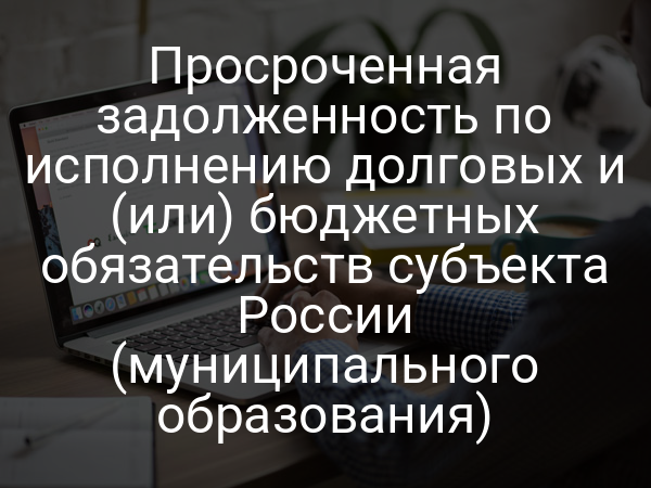 Просроченная задолженность по исполнению долговых и (или) бюджетных обязательств субъекта России (муниципального образования)