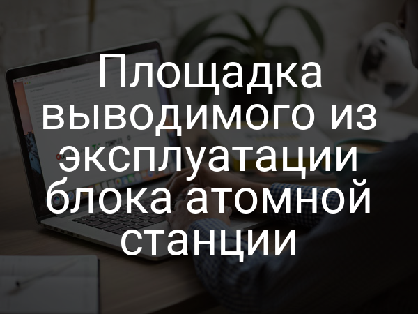 Площадка выводимого из эксплуатации блока атомной станции