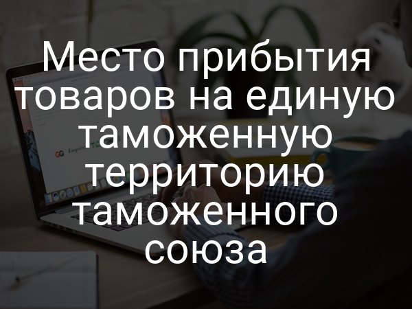 Место прибытия товаров на единую таможенную территорию таможенного союза