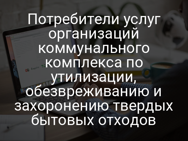 Потребители услуг организаций коммунального комплекса по утилизации, обезвреживанию и захоронению твердых бытовых отходов