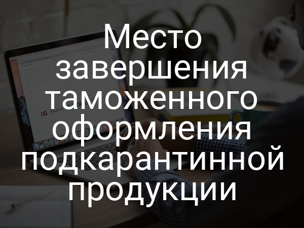 Место завершения таможенного оформления подкарантинной продукции