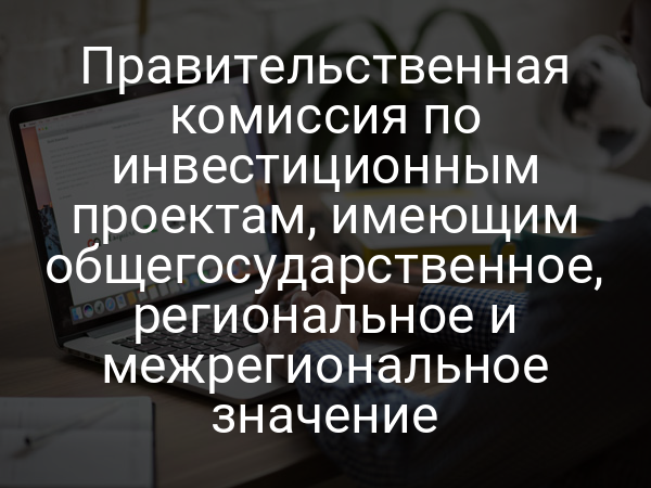 Правительственная комиссия по инвестиционным проектам, имеющим общегосударственное, региональное и межрегиональное значение