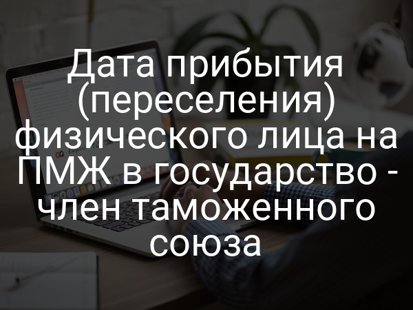 Дата прибытия (переселения) физического лица на ПМЖ в государство - член таможенного союза