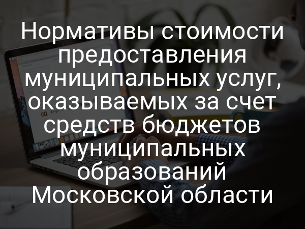 Нормативы стоимости предоставления муниципальных услуг, оказываемых за счет средств бюджетов муниципальных образований Московской области