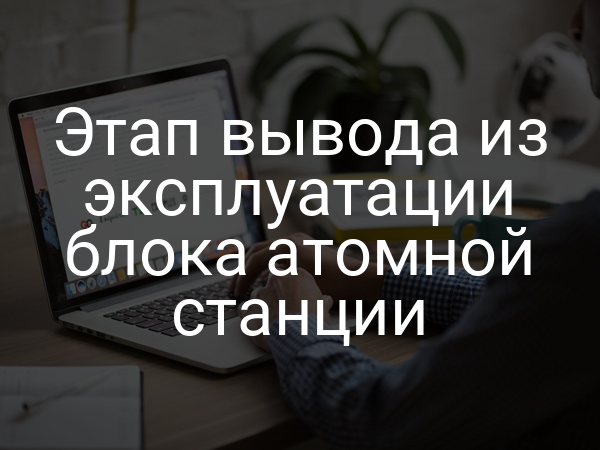 Этап вывода из эксплуатации блока атомной станции